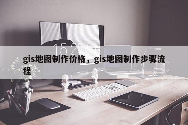 gis地图制作价格，gis地图制作步骤流程