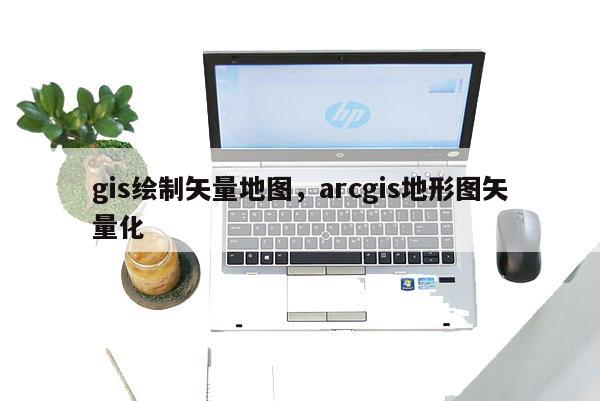 gis绘制矢量地图，arcgis地形图矢量化