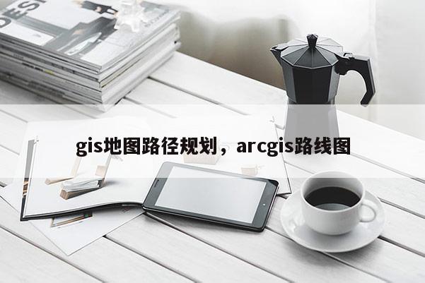 gis地图路径规划，arcgis路线图