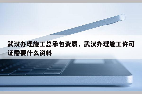 武汉办理施工总承包资质，武汉办理施工许可证需要什么资料