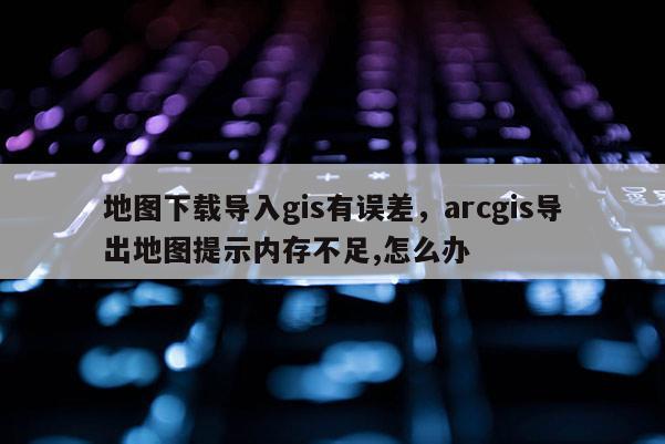 地图下载导入gis有误差，arcgis导出地图提示内存不足,怎么办