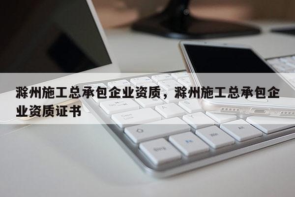 滁州施工总承包企业资质，滁州施工总承包企业资质证书