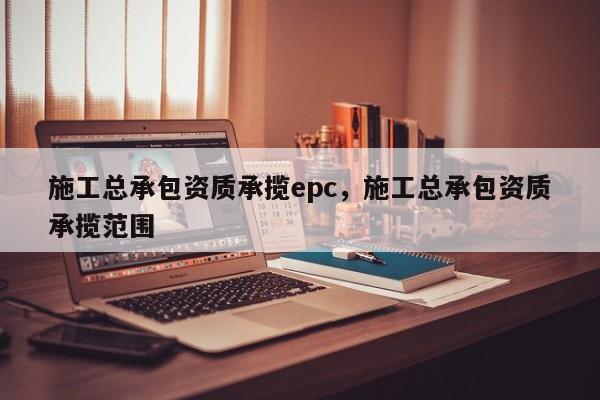 施工总承包资质承揽epc，施工总承包资质承揽范围