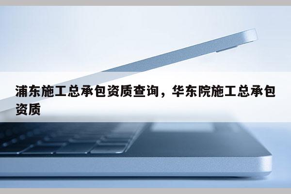 浦东施工总承包资质查询，华东院施工总承包资质