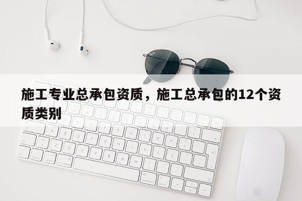 施工专业总承包资质，施工总承包的12个资质类别