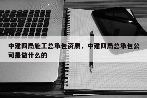 中建四局施工总承包资质，中建四局总承包公司是做什么的