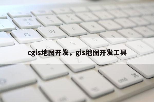 cgis地图开发，gis地图开发工具