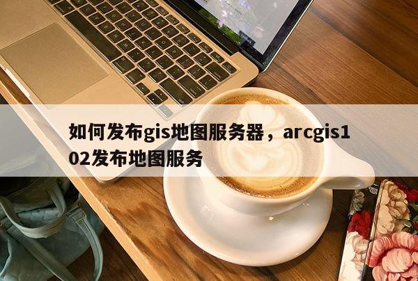 如何发布gis地图服务器，arcgis102发布地图服务