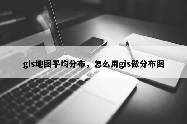 gis地图平均分布，怎么用gis做分布图