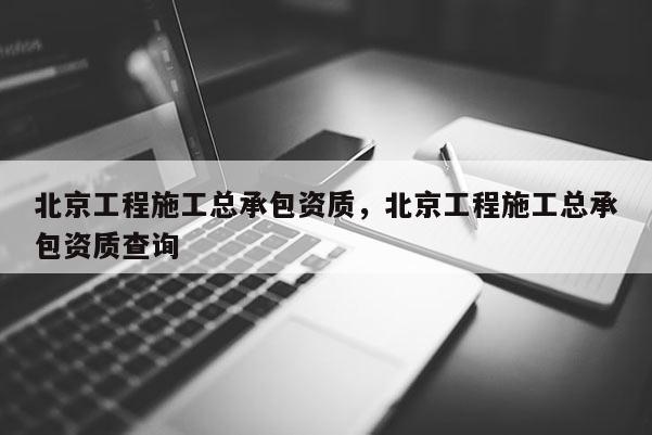 北京工程施工总承包资质，北京工程施工总承包资质查询