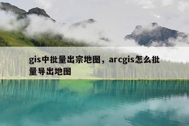 gis中批量出宗地图，arcgis怎么批量导出地图