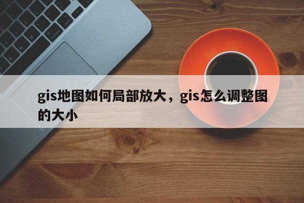 gis地图如何局部放大，gis怎么调整图的大小