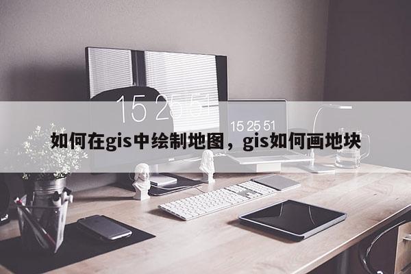 如何在gis中绘制地图，gis如何画地块