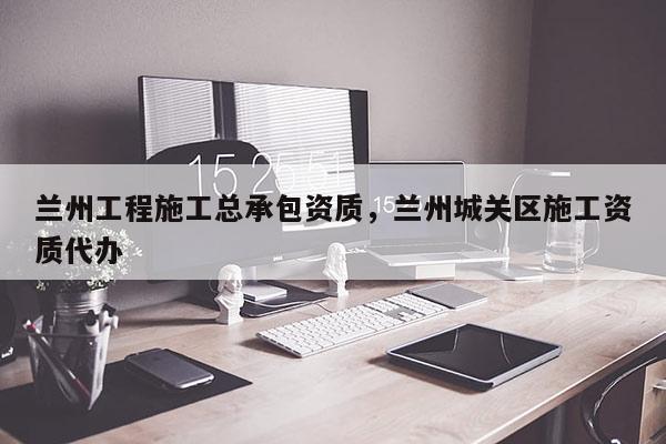 兰州工程施工总承包资质，兰州城关区施工资质代办