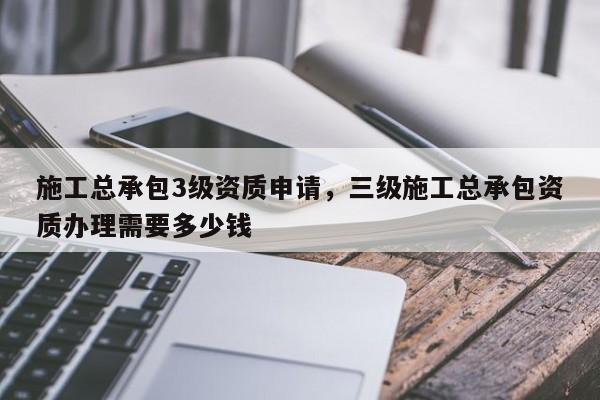 施工总承包3级资质申请，三级施工总承包资质办理需要多少钱