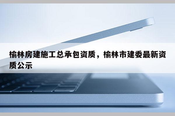 榆林房建施工总承包资质，榆林市建委最新资质公示