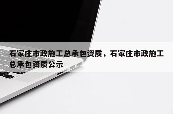 石家庄市政施工总承包资质，石家庄市政施工总承包资质公示