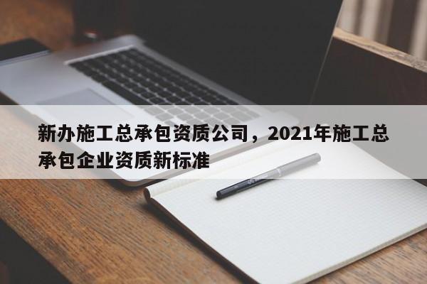 新办施工总承包资质公司，2021年施工总承包企业资质新标准