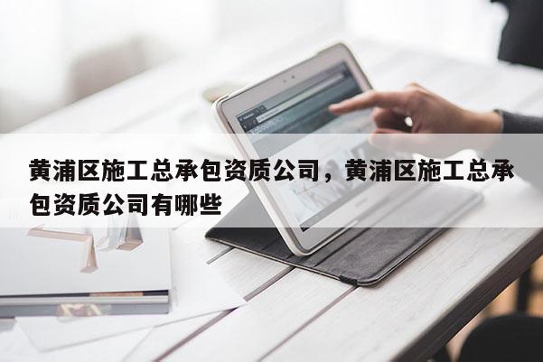 黄浦区施工总承包资质公司，黄浦区施工总承包资质公司有哪些