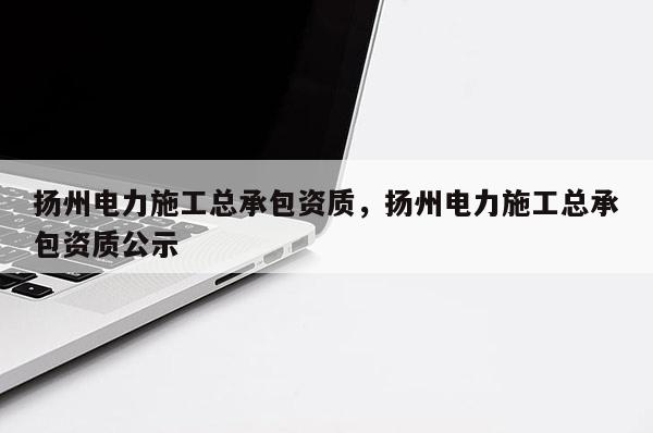 扬州电力施工总承包资质，扬州电力施工总承包资质公示