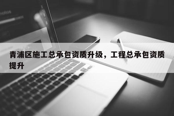 青浦区施工总承包资质升级，工程总承包资质提升