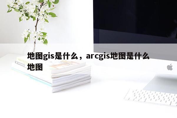 地图gis是什么，arcgis地图是什么地图