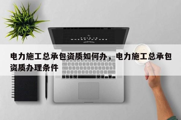 电力施工总承包资质如何办，电力施工总承包资质办理条件