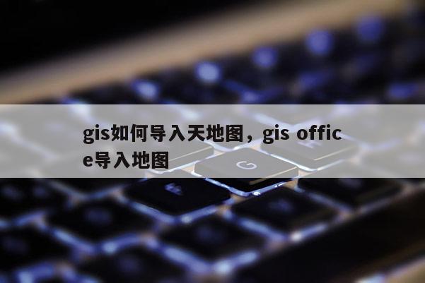 gis如何导入天地图，gis office导入地图