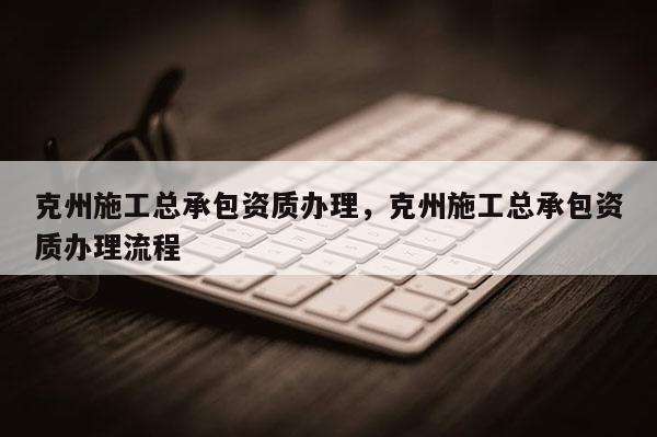 克州施工总承包资质办理，克州施工总承包资质办理流程