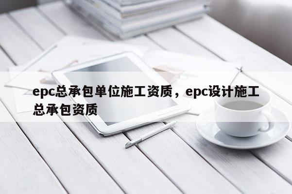 epc总承包单位施工资质，epc设计施工总承包资质