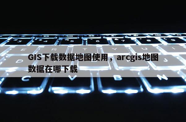 GIS下载数据地图使用，arcgis地图数据在哪下载