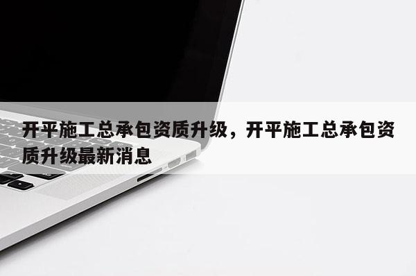 开平施工总承包资质升级，开平施工总承包资质升级最新消息