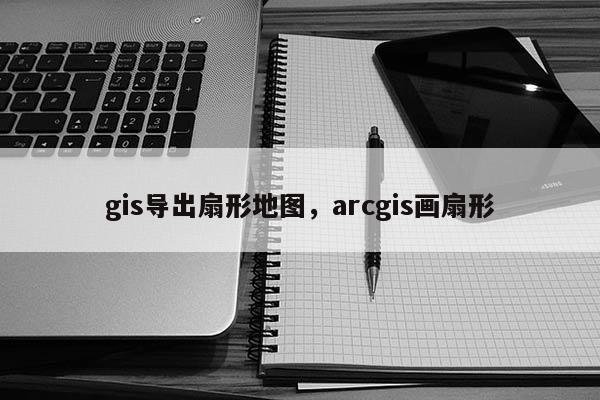 gis导出扇形地图，arcgis画扇形