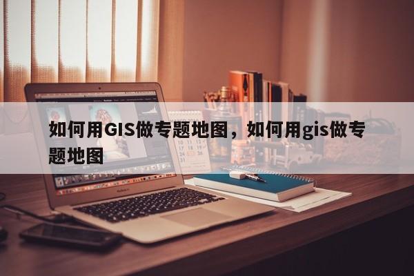 如何用GIS做专题地图，如何用gis做专题地图