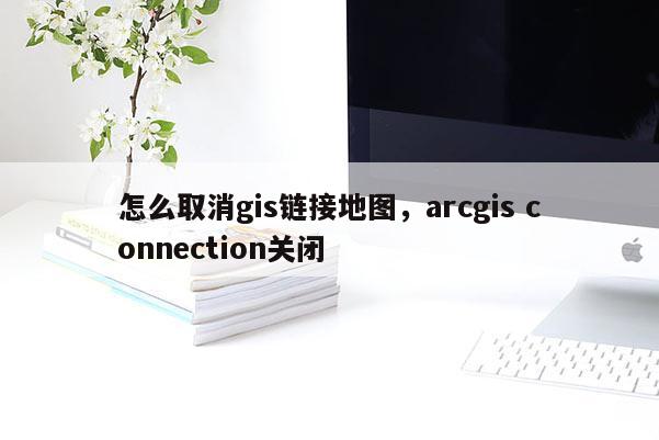 怎么取消gis链接地图，arcgis connection关闭