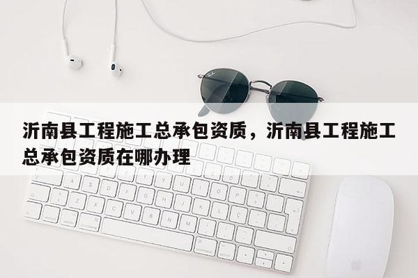 沂南县工程施工总承包资质，沂南县工程施工总承包资质在哪办理