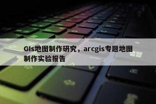 GIs地图制作研究，arcgis专题地图制作实验报告