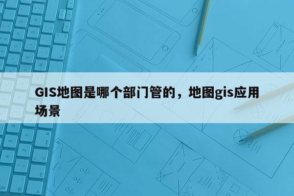 GIS地图是哪个部门管的，地图gis应用场景