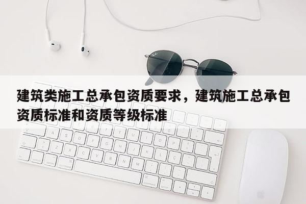 建筑类施工总承包资质要求，建筑施工总承包资质标准和资质等级标准