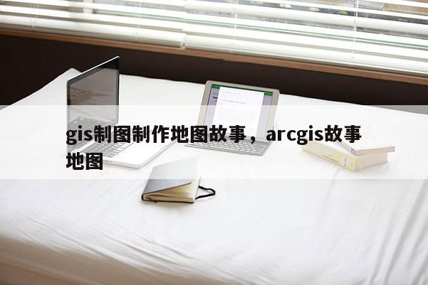 gis制图制作地图故事，arcgis故事地图