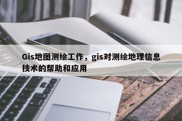 Gis地图测绘工作，gis对测绘地理信息技术的帮助和应用