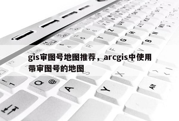 gis审图号地图推荐，arcgis中使用带审图号的地图