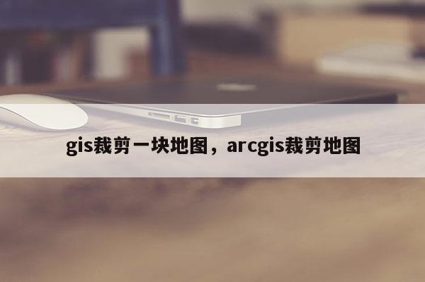 gis裁剪一块地图，arcgis裁剪地图