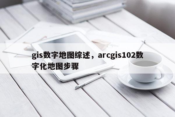 gis数字地图综述，arcgis102数字化地图步骤