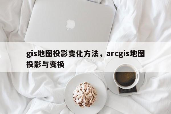 gis地图投影变化方法，arcgis地图投影与变换