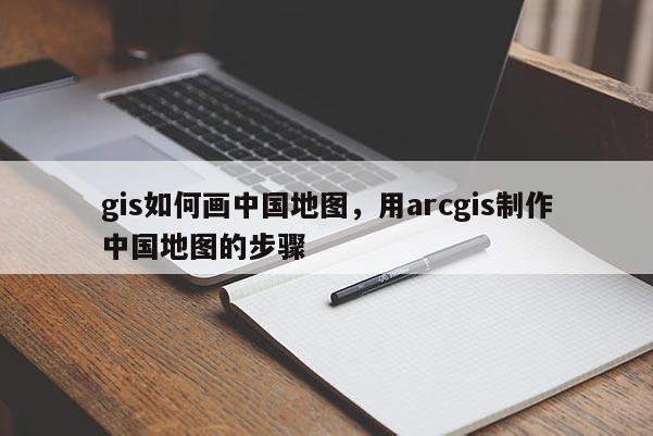 gis如何画中国地图，用arcgis制作中国地图的步骤