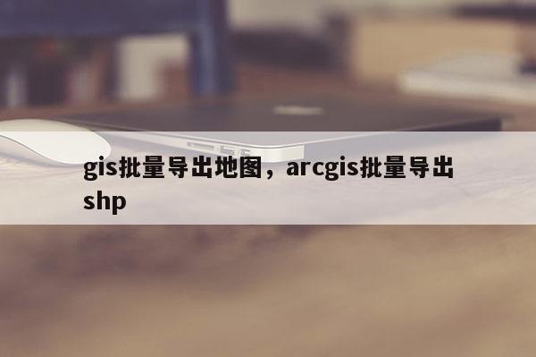 gis批量导出地图，arcgis批量导出shp