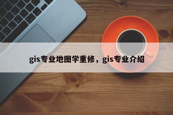 gis专业地图学重修，gis专业介绍