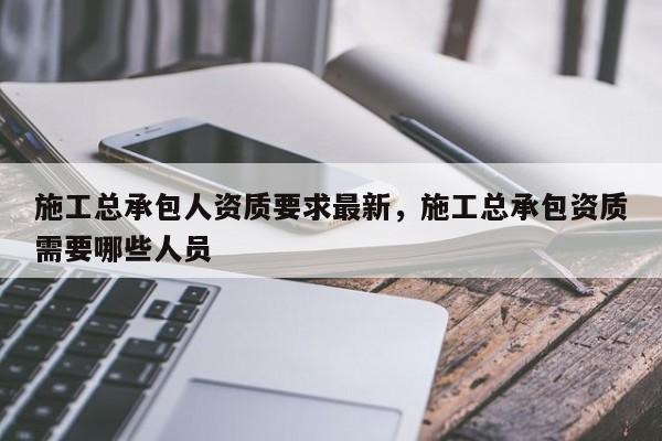 施工总承包人资质要求最新，施工总承包资质需要哪些人员