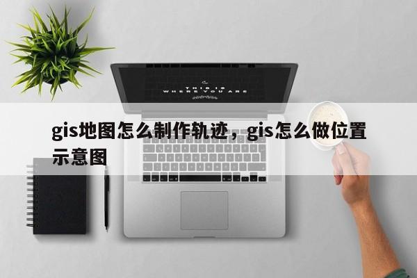 gis地图怎么制作轨迹，gis怎么做位置示意图